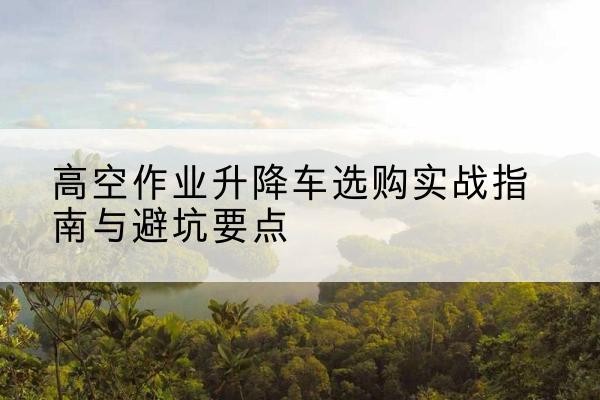 喀什升降车怎么选-高空作业升降车选购实战指南与避坑要点