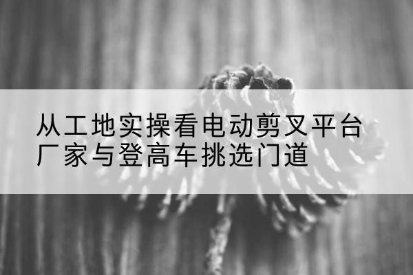喀什电动剪叉升降平台厂家-从工地实操看电动剪叉平台厂家与登高车挑选门道