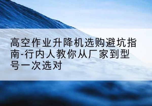 喀什升降平台厂家-高空作业升降机选购避坑指南-行内人教你从厂家到型号一次选对