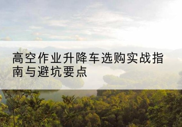 喀什升降车怎么选-高空作业升降车选购实战指南与避坑要点