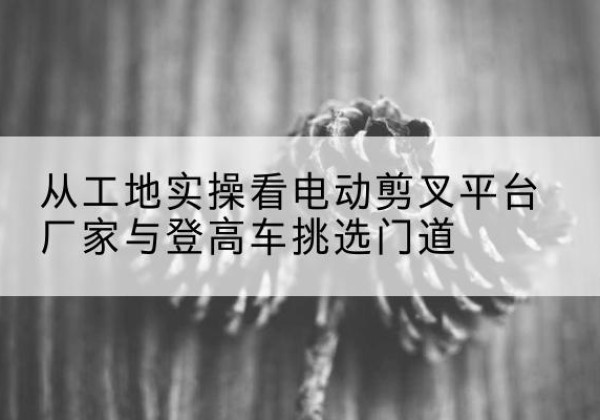 喀什电动剪叉升降平台厂家-从工地实操看电动剪叉平台厂家与登高车挑选门道