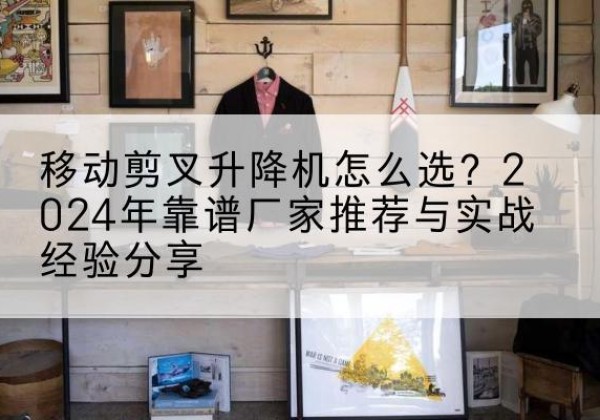 喀什升降平台厂家推荐-移动剪叉升降机怎么选？2024年靠谱厂家推荐与实战经验分享